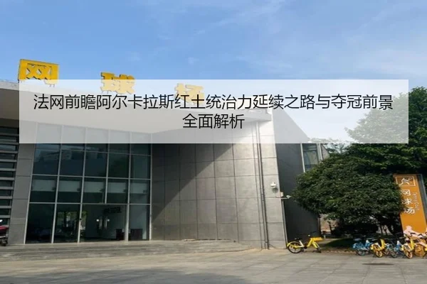 法网前瞻阿尔卡拉斯红土统治力延续之路与夺冠前景全面解析