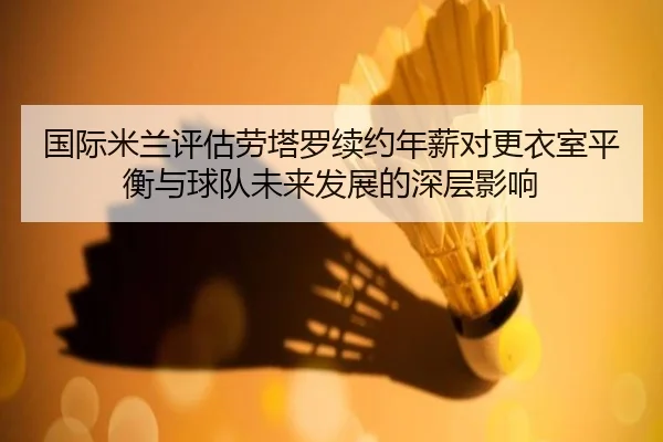 国际米兰评估劳塔罗续约年薪对更衣室平衡与球队未来发展的深层影响
