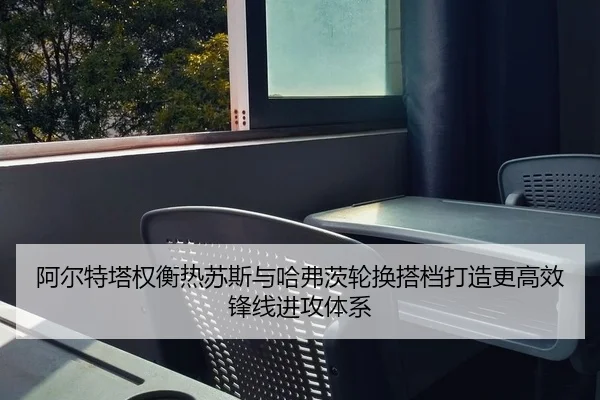 阿尔特塔权衡热苏斯与哈弗茨轮换搭档打造更高效锋线进攻体系